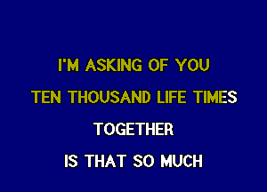 I'M ASKING OF YOU

TEN THOUSAND LIFE TIMES
TOGETHER
IS THAT SO MUCH