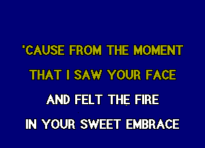 'CAUSE FROM THE MOMENT
THAT I SAW YOUR FACE
AND FELT THE FIRE
IN YOUR SWEET EMBRACE