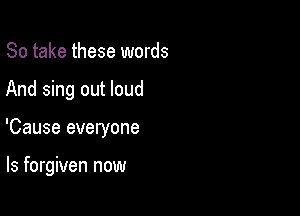 So take these words

And sing out loud

'Cause everyone

ls forgiven now