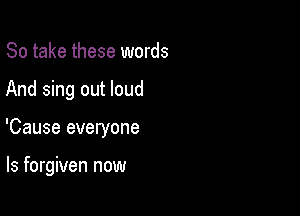 So take these words

And sing out loud

'Cause everyone

ls forgiven now