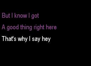 But I know I got
A good thing right here

Thafs why I say hey