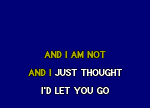 AND I AM NOT
AND I JUST THOUGHT
I'D LET YOU GO