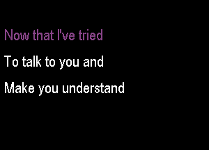 Now that I've tried

To talk to you and

Make you understand
