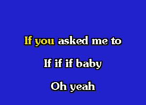 If you asked me to

If if if baby
Oh yeah