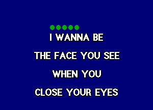 I WANNA BE

THE FACE YOU SEE
WHEN YOU
CLOSE YOUR EYES