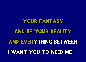 YOUR FANTASY
AND BE YOUR REALITY
AND EVERYTHING BETWEEN
I WANT YOU TO NEED ME...