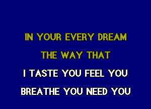 IN YOUR EVERY DREAM
THE WAY THAT
I TASTE YOU FEEL YOU
BREATHE YOU NEED YOU