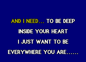 AND I NEED... TO BE DEEP
INSIDE YOUR HEART
I JUST WANT TO BE
EVERYWHERE YOU ARE ......