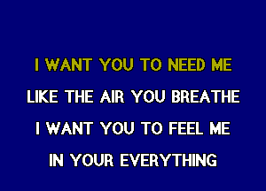 I WANT YOU TO NEED ME
LIKE THE AIR YOU BREATHE
I WANT YOU TO FEEL ME
IN YOUR EVERYTHING