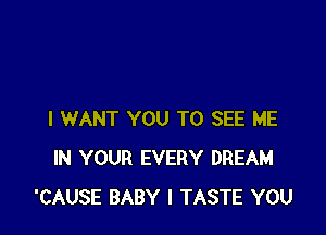 I WANT YOU TO SEE ME
IN YOUR EVERY DREAM
'CAUSE BABY I TASTE YOU