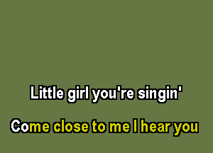 Little girl you're singin'

Come close to me I hear you