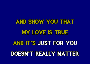 AND SHOW YOU THAT

MY LOVE IS TRUE
AND IT'S JUST FOR YOU
DOESN'T REALLY MATTER