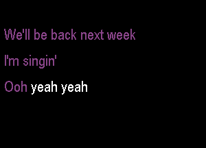 We'll be back next week

I'm singin'

Ooh yeah yeah