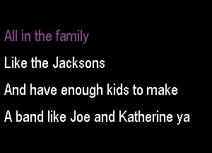 All in the family
Like the Jacksons

And have enough kids to make

A band like Joe and Katherine ya