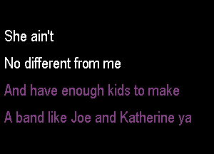 She ain't
No different from me

And have enough kids to make

A band like Joe and Katherine ya