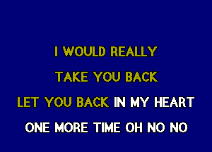 I WOULD REALLY

TAKE YOU BACK
LET YOU BACK IN MY HEART
ONE MORE TIME OH N0 N0