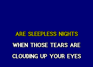 ARE SLEEPLESS NIGHTS
WHEN THOSE TEARS ARE
CLOUDING UP YOUR EYES
