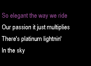 So elegant the way we ride

Our passion itjust multiplies

There's platinum lightnin'

In the sky