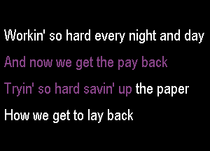 Workin' so hard every night and day
And now we get the pay back

Tryin' so hard savin' up the paper

How we get to lay back