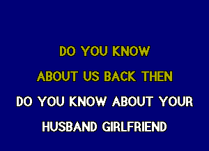 DO YOU KNOW

ABOUT US BACK THEN
DO YOU KNOW ABOUT YOUR
HUSBAND GIRLFRIEND
