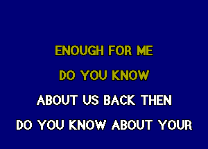 ENOUGH FOR ME

DO YOU KNOW
ABOUT US BACK THEN
DO YOU KNOW ABOUT YOUR