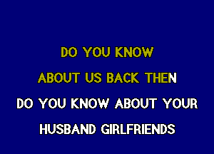 DO YOU KNOW

ABOUT US BACK THEN
DO YOU KNOW ABOUT YOUR
HUSBAND GIRLFRIENDS
