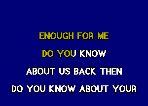 ENOUGH FOR ME

DO YOU KNOW
ABOUT US BACK THEN
DO YOU KNOW ABOUT YOUR