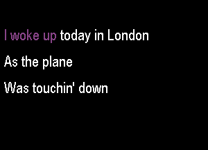 I woke up today in London

As the plane

Was touchin' down