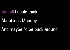 And all I could think
About was Monday

And maybe I'd be back around