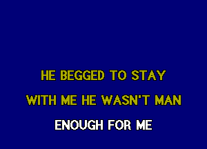 HE BEGGED TO STAY
WITH ME HE WASN'T MAN
ENOUGH FOR ME