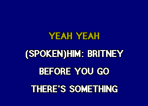 YEAH YEAH

(SPOKEN)HIMi BRITNEY
BEFORE YOU GO
THERE'S SOMETHING