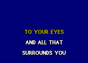 TO YOUR EYES
AND ALL THAT
SURROUNDS YOU