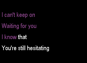 I can't keep on
Waiting for you

I know that

You're still hesitating