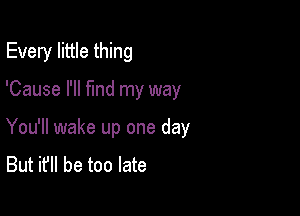 Every little thing

'Cause I'll fmd my way

You'll wake up one day
But it'll be too late