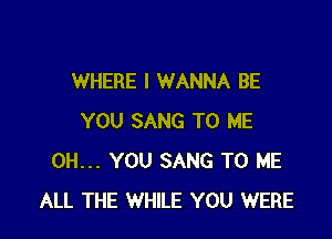 WHERE I WANNA BE

YOU SANG TO ME
0H... YOU SANG TO ME
ALL THE WHILE YOU WERE