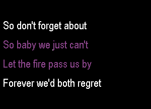 So don't forget about

80 baby we just can't

Let the fire pass us by

Forever we'd both regret