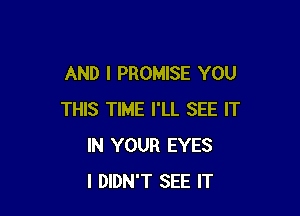 AND I PROMISE YOU

THIS TIME I'LL SEE IT
IN YOUR EYES
I DIDN'T SEE IT