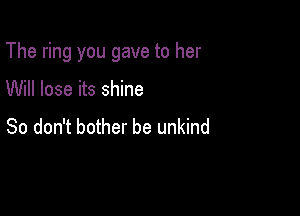 The ring you gave to her

Will lose its shine
So don't bother be unkind