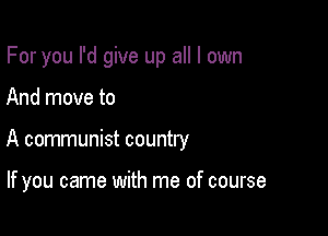 For you I'd give up all I own
And move to

A communist country

If you came with me of course