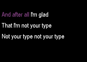 And after all I'm glad
That I'm not your type

Not your type not your type