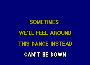 SOMETIMES

WE'LL FEEL AROUND
THIS DANCE INSTEAD
CAN'T BE DOWN