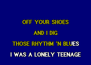 OFF YOUR SHOES

AND I DIG
THOSE RHYTHM 'N BLUES
I WAS A LONELY TEENAGE