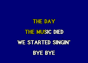 THE DAY

THE MUSIC DIED
WE STARTED SINGIN'
BYE BYE