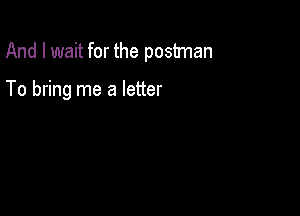 And I wait for the postman

To bring me a letter