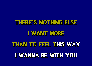 THERE'S NOTHING ELSE

I WANT MORE
THAN T0 FEEL THIS WAY
I WANNA BE WITH YOU