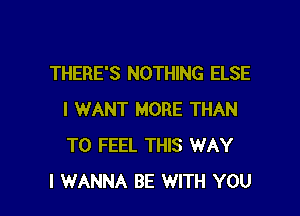 THERE'S NOTHING ELSE

I WANT MORE THAN
T0 FEEL THIS WAY
I WANNA BE WITH YOU