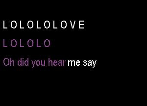 LOLOLOLOVE
LOLOLO

Oh did you hear me say