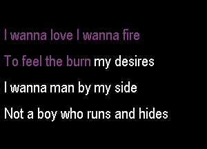 I wanna love I wanna fire
To feel the burn my desires

lwanna man by my side

Not a boy who runs and hides