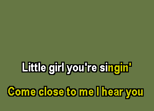 Little girl you're singin'

Come close to me I hear you