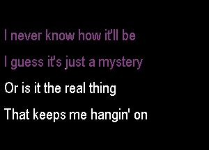 I never know how ifll be
I guess it's just a mystery

Or is it the real thing

That keeps me hangin' on